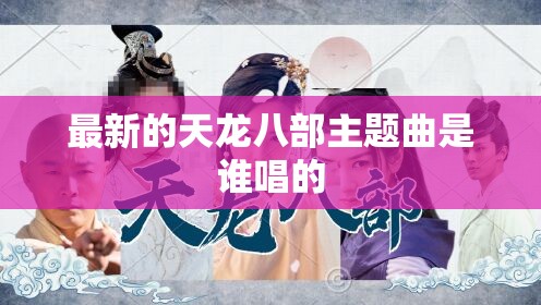 最新的天龙八部主题曲是谁唱的 最新的天龙八部主题曲是谁唱的